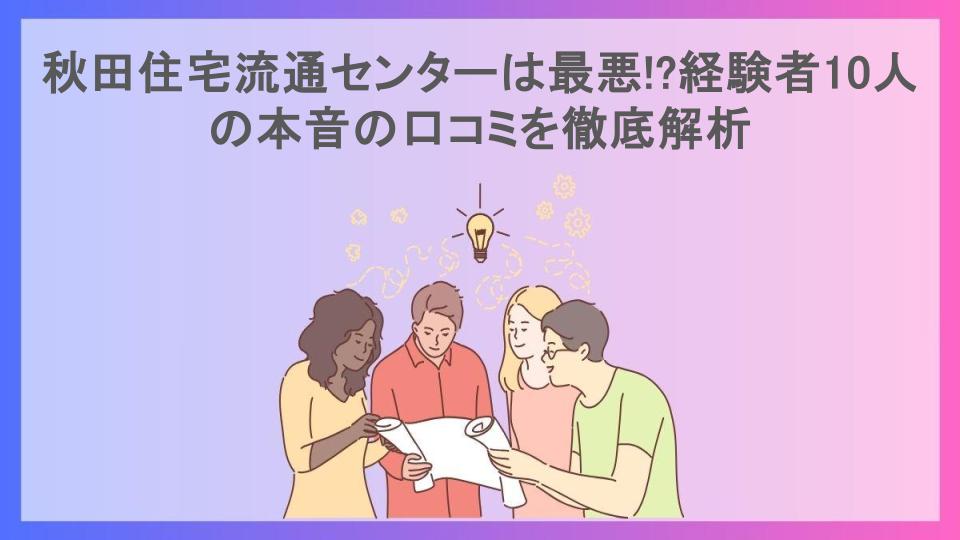 秋田住宅流通センターは最悪!?経験者10人の本音の口コミを徹底解析